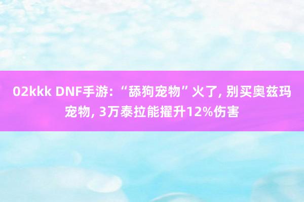 02kkk DNF手游: “舔狗宠物”火了， 别买奥兹玛宠物， 3万泰拉能擢升12%伤害