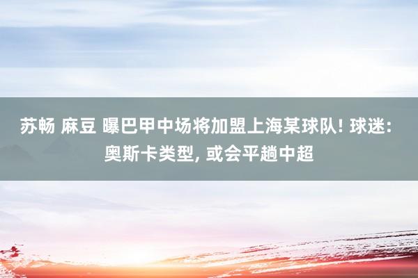 苏畅 麻豆 曝巴甲中场将加盟上海某球队! 球迷: 奥斯卡类型， 或会平趟中超