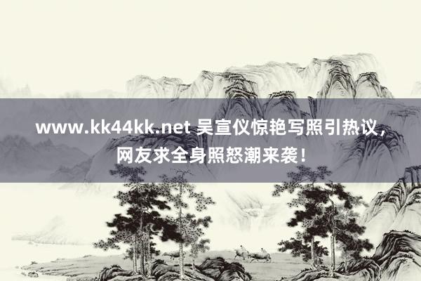 www.kk44kk.net 吴宣仪惊艳写照引热议，网友求全身照怒潮来袭！