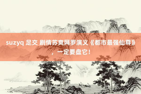 suzyq 足交 剧情苏爽网罗演义《都市最强仙尊》，一定要盘它！