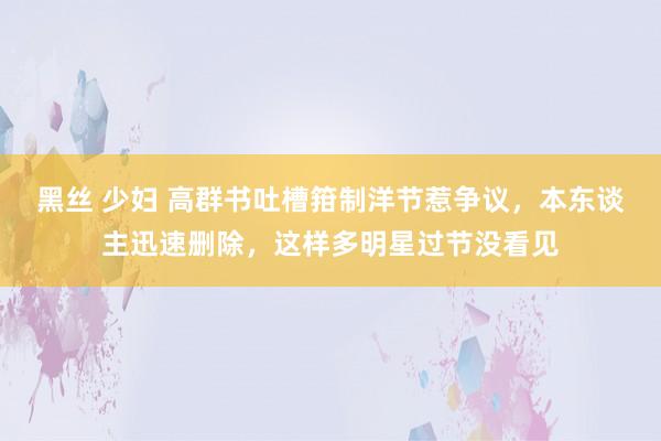 黑丝 少妇 高群书吐槽箝制洋节惹争议，本东谈主迅速删除，这样多明星过节没看见