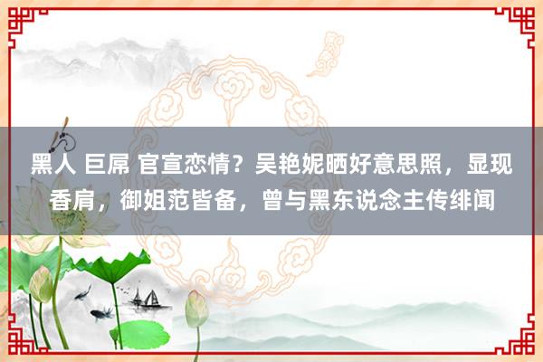 黑人 巨屌 官宣恋情？吴艳妮晒好意思照，显现香肩，御姐范皆备，曾与黑东说念主传绯闻