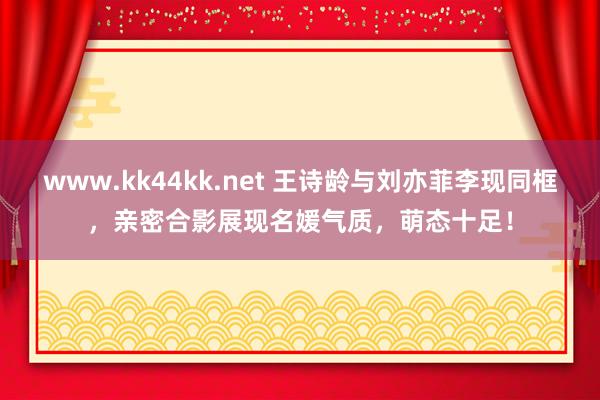 www.kk44kk.net 王诗龄与刘亦菲李现同框，亲密合影展现名媛气质，萌态十足！