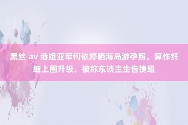 黑丝 av 港姐亚军何依婷晒海岛游孕照，算作纤细上围升级，被称东谈主生告捷组