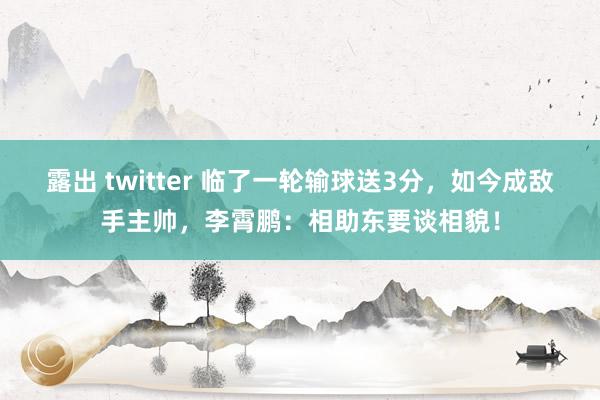 露出 twitter 临了一轮输球送3分，如今成敌手主帅，李霄鹏：相助东要谈相貌！