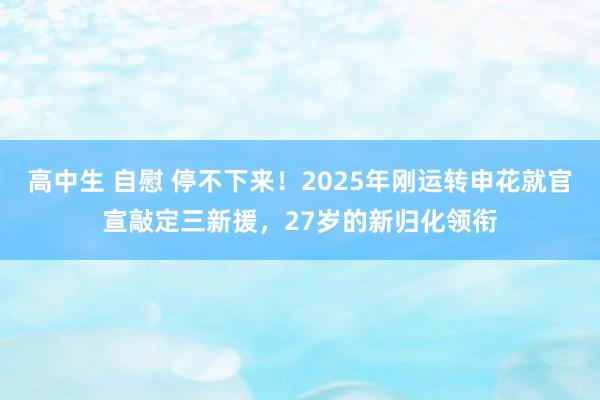 高中生 自慰 停不下来！2025年刚运转申花就官宣敲定三新援，27岁的新归化领衔