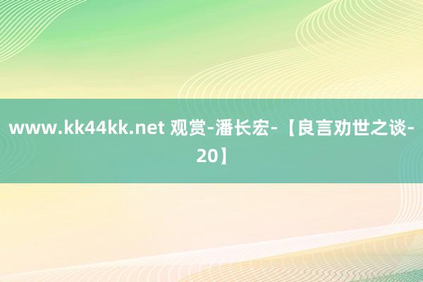 www.kk44kk.net 观赏-潘长宏-【良言劝世之谈-20】
