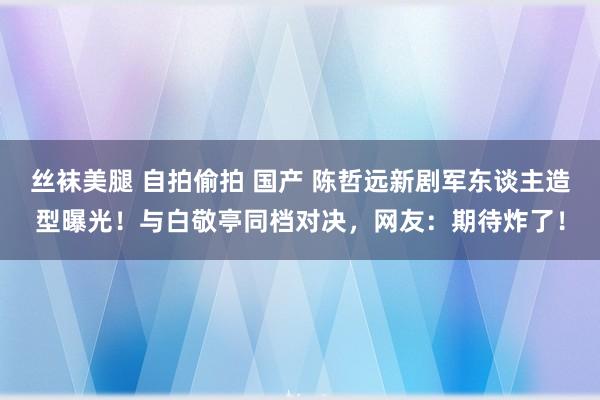 丝袜美腿 自拍偷拍 国产 陈哲远新剧军东谈主造型曝光！与白敬亭同档对决，网友：期待炸了！