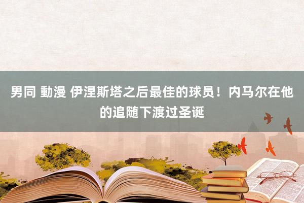 男同 動漫 伊涅斯塔之后最佳的球员！内马尔在他的追随下渡过圣诞