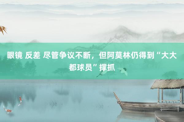 眼镜 反差 尽管争议不断，但阿莫林仍得到“大大都球员”撑抓
