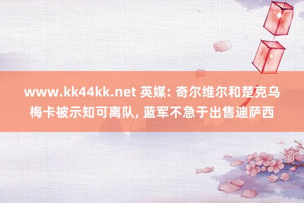 www.kk44kk.net 英媒: 奇尔维尔和楚克乌梅卡被示知可离队， 蓝军不急于出售迪萨西