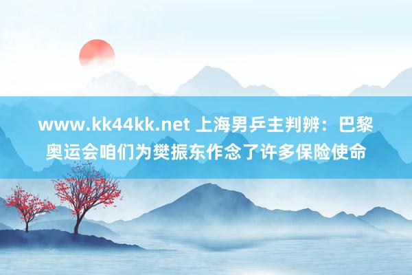 www.kk44kk.net 上海男乒主判辨：巴黎奥运会咱们为樊振东作念了许多保险使命