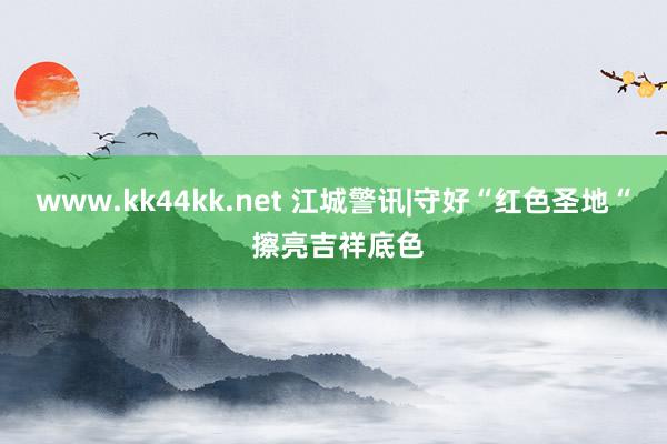 www.kk44kk.net 江城警讯|守好“红色圣地“ 擦亮吉祥底色