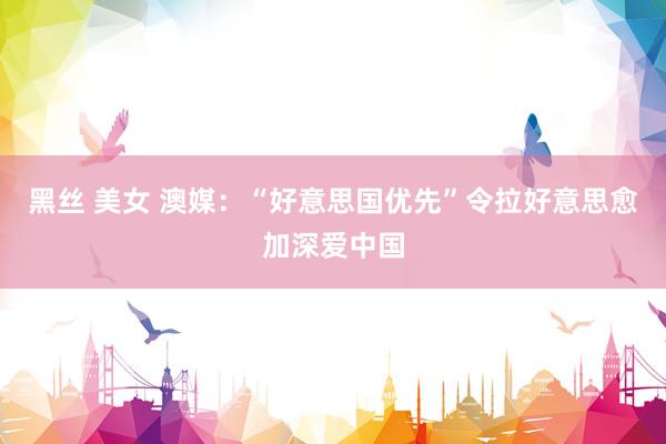 黑丝 美女 澳媒：“好意思国优先”令拉好意思愈加深爱中国