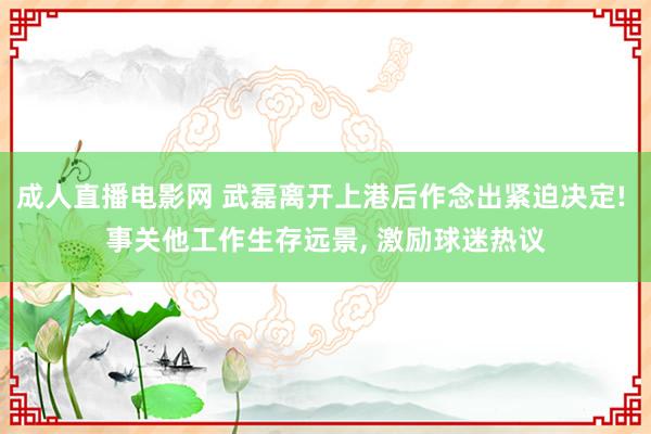 成人直播电影网 武磊离开上港后作念出紧迫决定! 事关他工作生存远景， 激励球迷热议