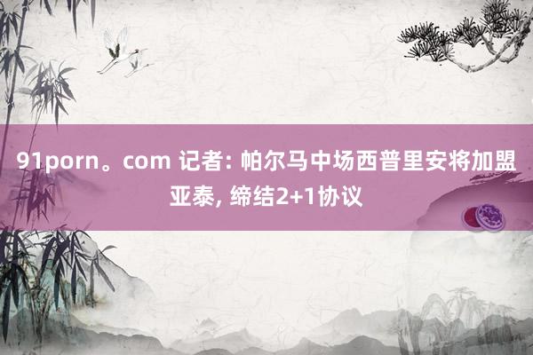 91porn。com 记者: 帕尔马中场西普里安将加盟亚泰， 缔结2+1协议
