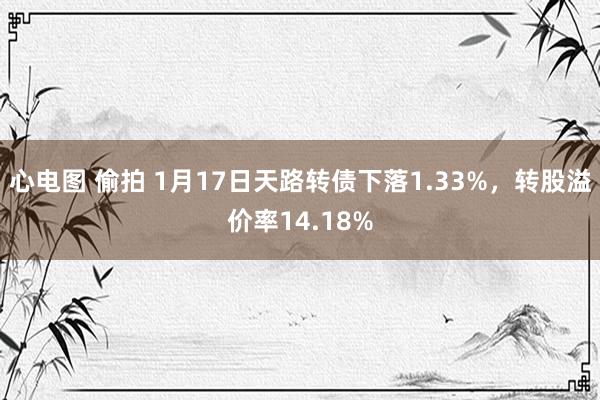 心电图 偷拍 1月17日天路转债下落1.33%，转股溢价率14.18%