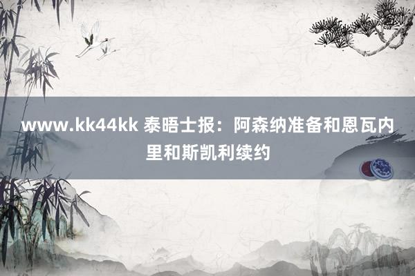 www.kk44kk 泰晤士报：阿森纳准备和恩瓦内里和斯凯利续约