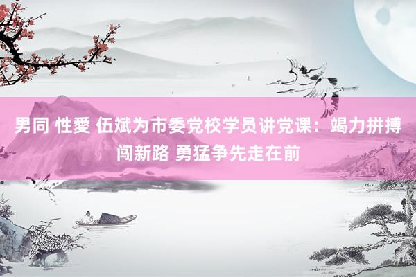 男同 性愛 伍斌为市委党校学员讲党课：竭力拼搏闯新路 勇猛争先走在前