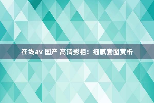 在线av 国产 高清影相：细腻套图赏析