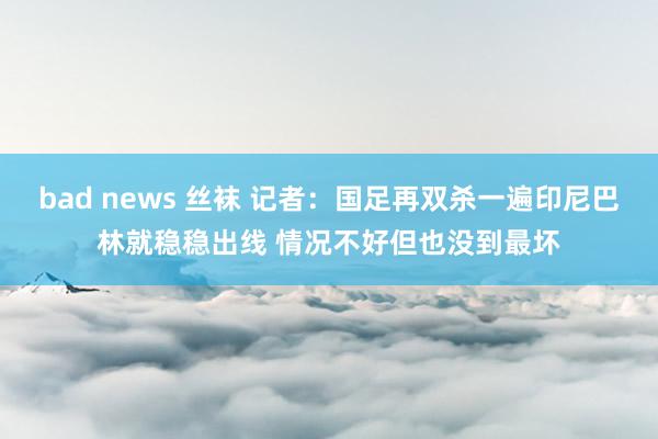 bad news 丝袜 记者：国足再双杀一遍印尼巴林就稳稳出线 情况不好但也没到最坏