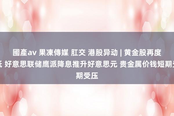 國產av 果凍傳媒 肛交 港股异动 | 黄金股再度走低 好意思联储鹰派降息推升好意思元 贵金属价钱短期受压