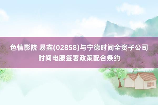 色情影院 易鑫(02858)与宁德时间全资子公司时间电服签署政策配合条约