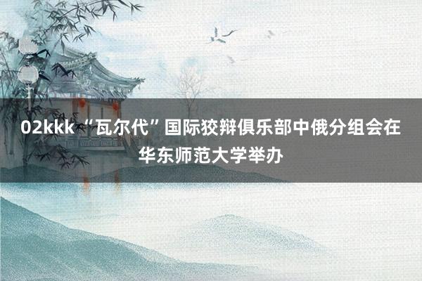 02kkk “瓦尔代”国际狡辩俱乐部中俄分组会在华东师范大学举办