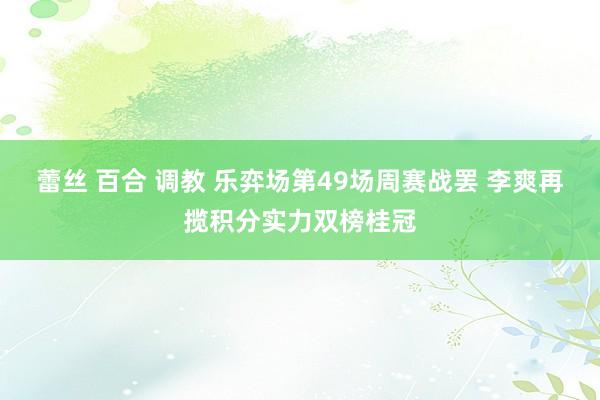 蕾丝 百合 调教 乐弈场第49场周赛战罢 李爽再揽积分实力双榜桂冠