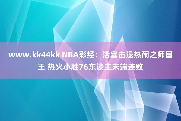 www.kk44kk NBA彩经：活塞击退热闹之师国王 热火小胜76东谈主末端连败