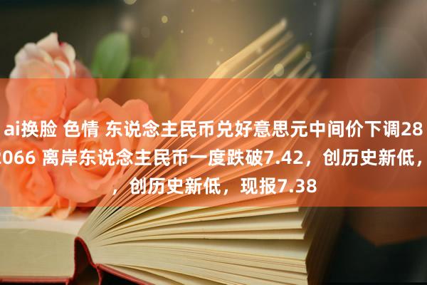 ai换脸 色情 东说念主民币兑好意思元中间价下调28点，报7.2066 离岸东说念主民币一度跌破7.42，创历史新低，现报7.38