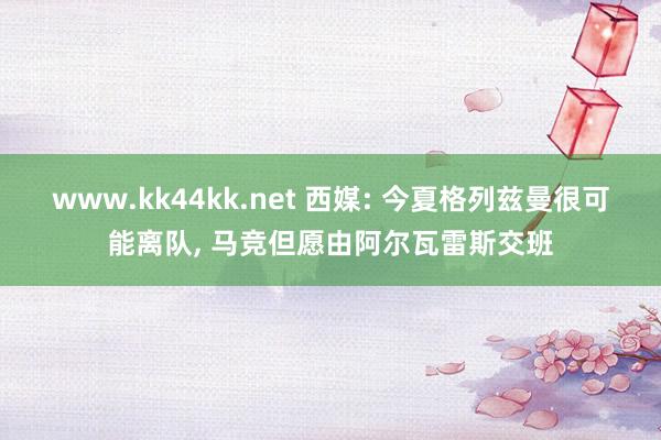 www.kk44kk.net 西媒: 今夏格列兹曼很可能离队， 马竞但愿由阿尔瓦雷斯交班