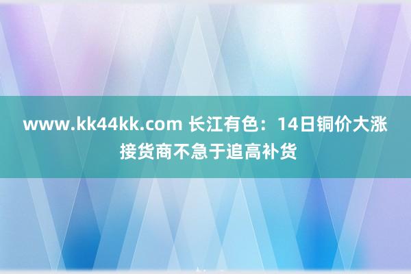 www.kk44kk.com 长江有色：14日铜价大涨 接货商不急于追高补货