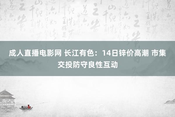 成人直播电影网 长江有色：14日锌价高潮 市集交投防守良性互动