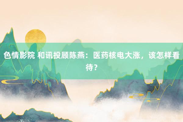 色情影院 和讯投顾陈燕：医药核电大涨，该怎样看待？