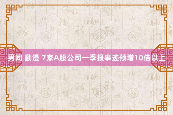 男同 動漫 7家A股公司一季报事迹预增10倍以上