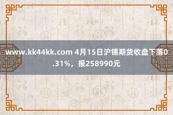www.kk44kk.com 4月15日沪锡期货收盘下落0.31%，报258990元