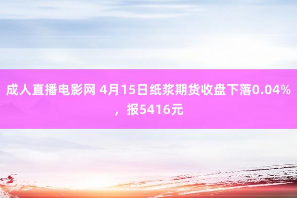 成人直播电影网 4月15日纸浆期货收盘下落0.04%，报5416元