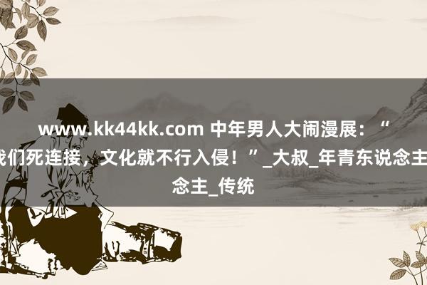 www.kk44kk.com 中年男人大闹漫展：“只须我们死连接，文化就不行入侵！”_大叔_年青东说念主_传统