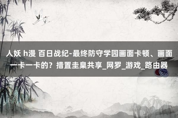 人妖 h漫 百日战纪-最终防守学园画面卡顿、画面一卡一卡的？措置圭臬共享_网罗_游戏_路由器