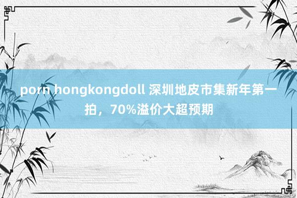 porn hongkongdoll 深圳地皮市集新年第一拍，70%溢价大超预期