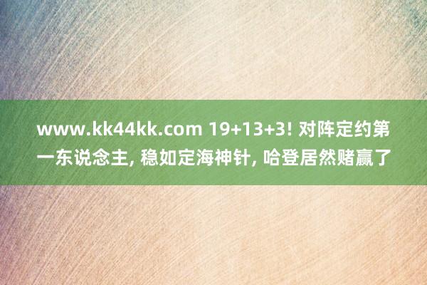www.kk44kk.com 19+13+3! 对阵定约第一东说念主， 稳如定海神针， 哈登居然赌赢了