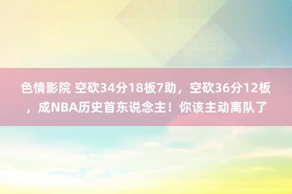 色情影院 空砍34分18板7助，空砍36分12板，成NBA历史首东说念主！你该主动离队了