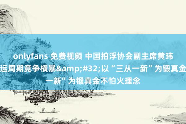 onlyfans 免费视频 中国拍浮协会副主席黄玮：洛杉矶奥运周期竞争横暴&#32;以“三从一新”为锻真金不怕火理念