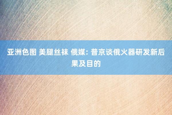 亚洲色图 美腿丝袜 俄媒: 普京谈俄火器研发新后果及目的