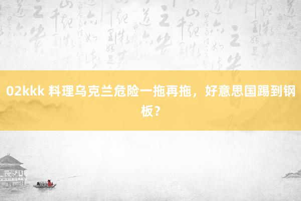 02kkk 料理乌克兰危险一拖再拖，好意思国踢到钢板？