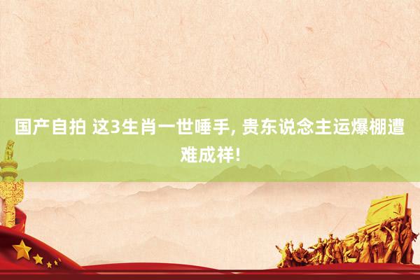 国产自拍 这3生肖一世唾手， 贵东说念主运爆棚遭难成祥!