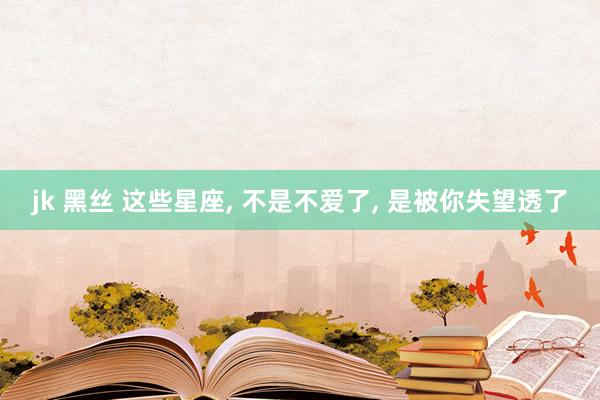 jk 黑丝 这些星座， 不是不爱了， 是被你失望透了