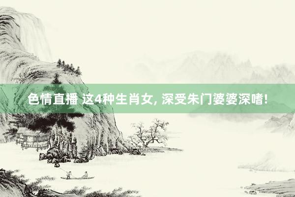 色情直播 这4种生肖女， 深受朱门婆婆深嗜!