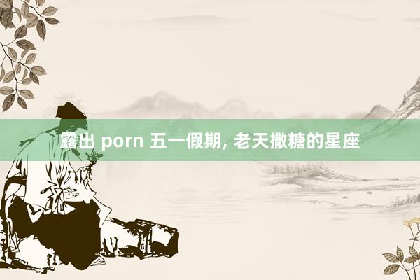 露出 porn 五一假期， 老天撒糖的星座
